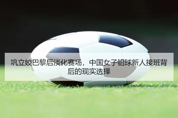 巩立姣巴黎后淡化赛场，中国女子铅球新人接班背后的现实选择
